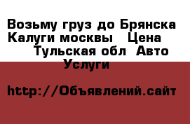 Возьму груз до Брянска Калуги москвы › Цена ­ 100 - Тульская обл. Авто » Услуги   